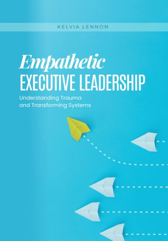 Empathetic Executive Leadership: Understanding Trauma and Transforming Systems By Kelvia Lennon