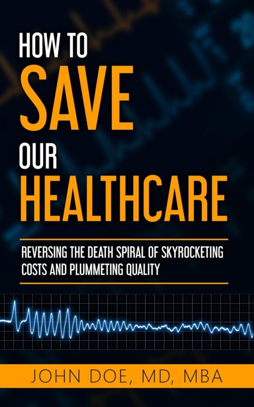 How To Save Our Healthcare: Reversing the Death Spiral of Skyrocketing Costs and Plummeting Quality By John Doe MD MBA